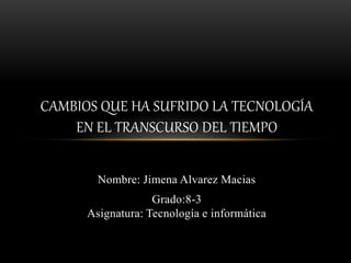 Nombre: Jimena Alvarez Macias
Grado:8-3
Asignatura: Tecnología e informática
CAMBIOS QUE HA SUFRIDO LA TECNOLOGÍA
EN EL TRANSCURSO DEL TIEMPO
 