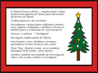 O Natal Estava à porta…..Surgiu então a ideia de fazermos figuras de Natal, para decoração da árvore de Natal.  A Ideia pareceu e foi excelente. Desenhamos e projectamos: definimos, formas, cores, figuras, tamanhos e também a técnica a utilizar para a realização do  nosso projecto. Técnica  a utilizar - “ Tecelagem” Tecelagem simples ponto de Tafetá. Construímos o tear, medimos, cortamos, aprendeu-se termos técnicos, tais como: Tear; Teia;  Montar a teia;  tecer; também distinguir lã de Linha , entre outras,  Fizemos também um trabalho de investigação sobre, a lã, a seda, o linho e a tecelagem 