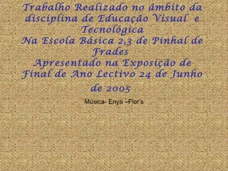 Trabalho Realizado no âmbito da disciplina de Educação Visual  e Tecnológica Na Escola Básica 2,3 de Pinhal de Frades  Apresentado na Exposição de Final de Ano Lectivo 24 de Junho de 2005   Música- Enya –Flor’s 