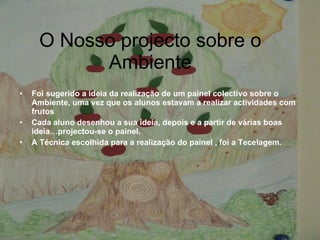 O Nosso projecto sobre o Ambiente Foi sugerido a ideia da realização de um painel colectivo sobre o Ambiente, uma vez que os alunos estavam a realizar actividades com frutos Cada aluno desenhou a sua ideia, depois e a partir de várias boas ideia…projectou-se o painel. A Técnica escolhida para a realização do painel , foi a Tecelagem. 