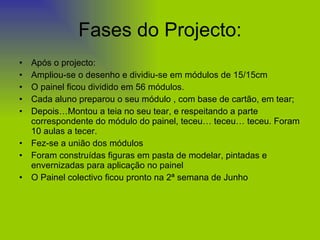 Fases do Projecto: Após o projecto: Ampliou-se o desenho e dividiu-se em módulos de 15/15cm O painel ficou dividido em 56 módulos. Cada aluno preparou o seu módulo , com base de cartão, em tear; Depois…Montou a teia no seu tear, e respeitando a parte correspondente do módulo do painel, teceu… teceu… teceu. Foram 10 aulas a tecer. Fez-se a união dos módulos Foram construídas figuras em pasta de modelar, pintadas e envernizadas para aplicação no painel O Painel colectivo ficou pronto na 2ª semana de Junho 