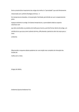 Outra característica importante dos artigos de malha é a “porosidade” que está diretamente
relacionada com conforto fisiológico térmico. 3
Em temperaturas elevadas, a transpiração é facilitada, permitindo ao suor o evaporamento
pelos
espaços existente no artigo. Em baixas temperaturas, a porosidade aliada ao aspecto
volumoso com
que são constituídos os produtos de malha para inverno, permite formar dentro do artigo, um
colchão de ar que atua como isolante térmico, dificultando a perda do calor do corpo para o
meio
ambiente.
Observando o esquema abaixo podemos ter uma noção mais completa da interação dos
tecidos de
malha com o meio:
Artigos de Malha
Ambiente Quente Ambiente Frio
 