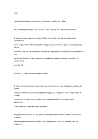 Logo:
Fios/rolo = total de fios do urdume/ nº de rolos = 2348/5 = 469 + 3 fios
Para este exemplo teremos que produzir 2 rolos com 469 fios e 3 rolos com 470 fios.
O processo para o urdimento contínuo é bem mais simples que o processo seccional.
Colocamos os
cones na gaiola da urdideira e cada fio será passado por um tensor, guia-fios, dispositivos de
parada
automática, etc até ser enrolado no rolo primário. Após todos os rolos primários para formar o
rolo
de urdume desejado estiverem prontos, estes vão para a engomadeira ou reunideira de
acordo com o
previsto. 49
Ilustração 125: Processo de Urdimento Direto.
O sistema de urdimento contínuo, pelas suas características é mais utilizado na produção de
tecidos
simples, em linhas com pouca variedade de artigos, mas com grande escala de produção. A
questão,
portanto, de se definir qual o processo mais rentável (contínuo ou seccional), está
basicamente
relacionada com a metragem a ser produzida.
Nas produções de tecido cru, em geral, as metragens são suficientes para tornar rentável o
processo
de preparação de urdimento contínuo, principalmente no caso de se trabalhar com fios
singelos, os
 