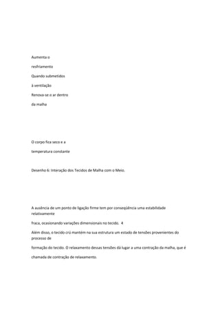 Aumenta o
resfriamento
Quando submetidos
à ventilação
Renova-se o ar dentro
da malha
O corpo fica seco e a
temperatura constante
Desenho 6: Interação dos Tecidos de Malha com o Meio.
A ausência de um ponto de ligação firme tem por conseqüência uma estabilidade
relativamente
fraca, ocasionando variações dimensionais no tecido. 4
Além disso, o tecido crú mantém na sua estrutura um estado de tensões provenientes do
processo de
formação do tecido. O relaxamento dessas tensões dá lugar a uma contração da malha, que é
chamada de contração de relaxamento.
 