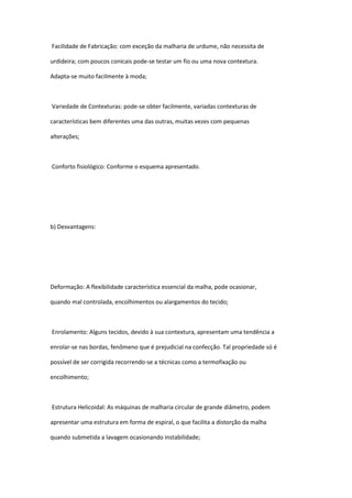 Facilidade de Fabricação: com exceção da malharia de urdume, não necessita de
urdideira; com poucos conicais pode-se testar um fio ou uma nova contextura.
Adapta-se muito facilmente à moda;
Variedade de Contexturas: pode-se obter facilmente, variadas contexturas de
características bem diferentes uma das outras, muitas vezes com pequenas
alterações;
Conforto fisiológico: Conforme o esquema apresentado.
b) Desvantagens:
Deformação: A flexibilidade característica essencial da malha, pode ocasionar,
quando mal controlada, encolhimentos ou alargamentos do tecido;
Enrolamento: Alguns tecidos, devido à sua contextura, apresentam uma tendência a
enrolar-se nas bordas, fenômeno que é prejudicial na confecção. Tal propriedade só é
possível de ser corrigida recorrendo-se a técnicas como a termofixação ou
encolhimento;
Estrutura Helicoidal: As máquinas de malharia circular de grande diâmetro, podem
apresentar uma estrutura em forma de espiral, o que facilita a distorção da malha
quando submetida a lavagem ocasionando instabilidade;
 