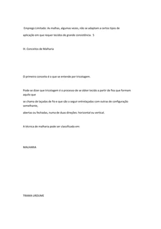 Emprego Limitado: As malhas, algumas vezes, não se adaptam a certos tipos de
aplicação em que requer tecidos de grande consistência. 5
III. Conceitos de Malharia
O primeiro conceito é o que se entende por tricotagem.
Pode-se dizer que tricotagem é o processo de se obter tecido a partir de fios que formam
aquilo que
se chama de laçadas de fio e que são a seguir entrelaçadas com outras de configuração
semelhante,
abertas ou fechadas, numa de duas direções: horizontal ou vertical.
A técnica de malharia pode ser classificada em:
MALHARIA
TRAMA URDUME
 
