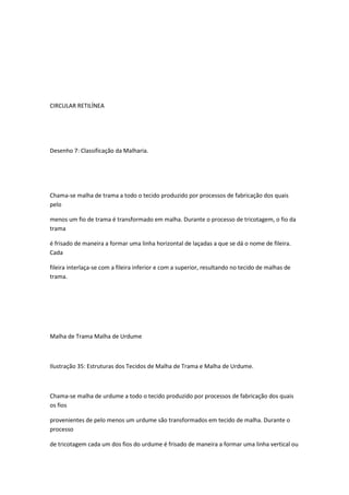 CIRCULAR RETILÍNEA
Desenho 7: Classificação da Malharia.
Chama-se malha de trama a todo o tecido produzido por processos de fabricação dos quais
pelo
menos um fio de trama é transformado em malha. Durante o processo de tricotagem, o fio da
trama
é frisado de maneira a formar uma linha horizontal de laçadas a que se dá o nome de fileira.
Cada
fileira interlaça-se com a fileira inferior e com a superior, resultando no tecido de malhas de
trama.
Malha de Trama Malha de Urdume
Ilustração 35: Estruturas dos Tecidos de Malha de Trama e Malha de Urdume.
Chama-se malha de urdume a todo o tecido produzido por processos de fabricação dos quais
os fios
provenientes de pelo menos um urdume são transformados em tecido de malha. Durante o
processo
de tricotagem cada um dos fios do urdume é frisado de maneira a formar uma linha vertical ou
 