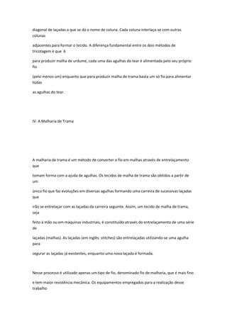 diagonal de laçadas a que se dá o nome de coluna. Cada coluna interlaça-se com outras
colunas
adjacentes para formar o tecido. A diferença fundamental entre os dois métodos de
tricotagem é que 6
para produzir malha de urdume, cada uma das agulhas do tear é alimentada pelo seu próprio
fio
(pelo menos um) enquanto que para produzir malha de trama basta um só fio para alimentar
todas
as agulhas do tear.
IV. A Malharia de Trama
A malharia de trama é um método de converter o fio em malhas através de entrelaçamento
que
tomam forma com a ajuda de agulhas. Os tecidos de malha de trama são obtidos a partir de
um
único fio que faz evoluções em diversas agulhas formando uma carreira de sucessivas laçadas
que
irão se entrelaçar com as laçadas da carreira seguinte. Assim, um tecido de malha de trama,
seja
feito à mão ou em máquinas industriais, é constituído através do entrelaçamento de uma série
de
laçadas (malhas). As laçadas (em inglês: stitches) são entrelaçadas utilizando-se uma agulha
para
segurar as laçadas já existentes, enquanto uma nova laçada é formada.
Nesse processo é utilizado apenas um tipo de fio, denominado fio de malharia, que é mais fino
e tem maior resistência mecânica. Os equipamentos empregados para a realização desse
trabalho
 