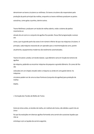 denominam-se teares circulares ou retilíneos. Os teares circulares são responsáveis pela
produção da parte principal das malhas, enquanto os teares retilíneos produzem as partes
acessórias, como golas e punhos, dentre outras.
Teares Retilíneos: produzem um tecido de malhas aberto, onde o sistema de pedras
movimenta-se
através de um carro e o conjunto de agulhas fica parado. Possui fácil programação e acesso
aos
cones, que na grande parte das vezes é em número inferior do que nas máquinas circulares. A
princípio, cada máquina necessita de um operador para a movimentação do carro, porém
atualmente, equipamentos modernos são totalmente automatizados.
Teares Circulares: produz um tecido tubular, cujo diâmetro varia em função do número de
agulhas
da máquina, podendo-se encontrar máquinas de pequeno e grande diâmetro. Os cones de fios
são
colocados em um chapéu situado sobre a máquina ou ainda em uma gaiola lateral. As
máquinas
circulares podem ser de uma ou duas fronturas (conjuntos de agulhas) para produção de
malhas
duplas.
i. Formação dos Tecidos de Malha de Trama
Como já vimos antes, os tecidos de malha, em malharia de trama, são obtidos a partir de um
único
fio que faz evoluções em diversas agulhas formando uma carreira de sucessivas laçadas que
irão se
entrelaçar com as laçadas da carreira seguinte.
 
