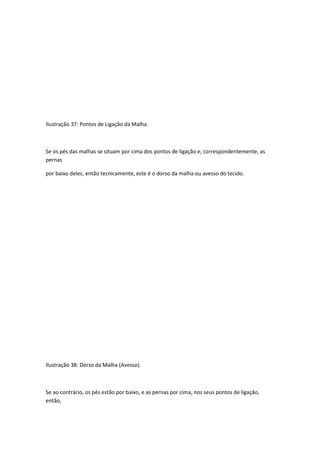 Ilustração 37: Pontos de Ligação da Malha.
Se os pés das malhas se situam por cima dos pontos de ligação e, correspondentemente, as
pernas
por baixo deles, então tecnicamente, este é o dorso da malha ou avesso do tecido.
Ilustração 38: Dorso da Malha (Avesso).
Se ao contrário, os pés estão por baixo, e as pernas por cima, nos seus pontos de ligação,
então,
 