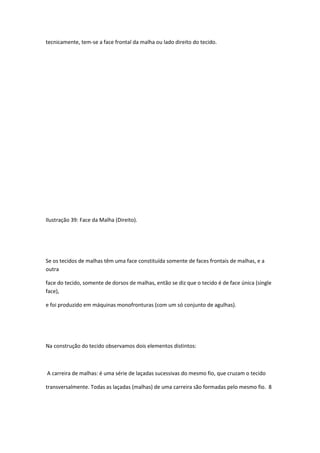 tecnicamente, tem-se a face frontal da malha ou lado direito do tecido.
Ilustração 39: Face da Malha (Direito).
Se os tecidos de malhas têm uma face constituída somente de faces frontais de malhas, e a
outra
face do tecido, somente de dorsos de malhas, então se diz que o tecido é de face única (single
face),
e foi produzido em máquinas monofronturas (com um só conjunto de agulhas).
Na construção do tecido observamos dois elementos distintos:
A carreira de malhas: é uma série de laçadas sucessivas do mesmo fio, que cruzam o tecido
transversalmente. Todas as laçadas (malhas) de uma carreira são formadas pelo mesmo fio. 8
 