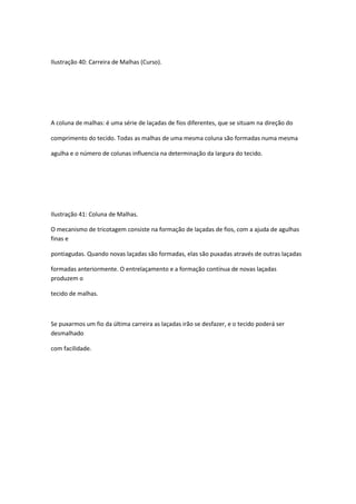 Ilustração 40: Carreira de Malhas (Curso).
A coluna de malhas: é uma série de laçadas de fios diferentes, que se situam na direção do
comprimento do tecido. Todas as malhas de uma mesma coluna são formadas numa mesma
agulha e o número de colunas influencia na determinação da largura do tecido.
Ilustração 41: Coluna de Malhas.
O mecanismo de tricotagem consiste na formação de laçadas de fios, com a ajuda de agulhas
finas e
pontiagudas. Quando novas laçadas são formadas, elas são puxadas através de outras laçadas
formadas anteriormente. O entrelaçamento e a formação contínua de novas laçadas
produzem o
tecido de malhas.
Se puxarmos um fio da última carreira as laçadas irão se desfazer, e o tecido poderá ser
desmalhado
com facilidade.
 