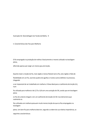 Ilustração 42: Desmalhagem do Tecido de Malha. 9
ii. Características dos Fios para Malharia
O fio empregado na produção de malhas é basicamente o mesmo utilizado na tecelagem
plana,
diferindo apenas por exigir um menor grau de torção.
Quanto maior a torção do fio, mais rígido e menos flexível será o fio, esta rigidez e falta de
flexibilidade em um fio, acarreta quebra de agulhas e muitos outros defeitos no processo,
chegando
a ser impossível de ser trabalhado em malharia. A faixa ideal para o coeficiente de torção (∝),
num
fio utilizado para malharia é de 2,75 a 3,8 com uma variação de 5%, sendo que em tecelagem
plana
os fios de urdume chegam a ter um coeficiente de torção (∝) 50. Isso demonstra que
realmente os
fios utilizados em malharia possuem muito menos torção do que os fios empregados na
tecelagem
plana. Um bom fio para malharia deve ter, segundo a ordem de sua relativa importância, as
seguintes características:
 