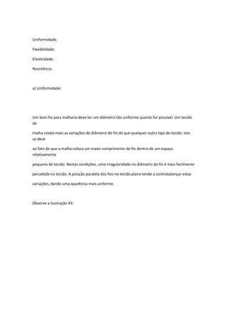 Uniformidade;
Flexibilidade;
Elasticidade;
Resistência.
a) Uniformidade:
Um bom fio para malharia deve ter um diâmetro tão uniforme quanto for possível. Um tecido
de
malha revela mais as variações de diâmetro do fio do que qualquer outro tipo de tecido. Isto
se deve
ao fato de que a malha coloca um maior comprimento de fio dentro de um espaço
relativamente
pequeno de tecido. Nestas condições, uma irregularidade no diâmetro do fio é mais facilmente
percebida no tecido. A posição paralela dos fios no tecido plano tende a contrabalançar estas
variações, dando uma aparência mais uniforme.
Observe a ilustração 43:
 