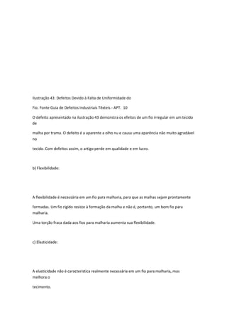 Ilustração 43: Defeitos Devido à Falta de Uniformidade do
Fio. Fonte Guia de Defeitos Industriais Têxteis - APT. 10
O defeito apresentado na ilustração 43 demonstra os efeitos de um fio irregular em um tecido
de
malha por trama. O defeito é a aparente a olho nu e causa uma aparência não muito agradável
no
tecido. Com defeitos assim, o artigo perde em qualidade e em lucro.
b) Flexibilidade:
A flexibilidade é necessária em um fio para malharia, para que as malhas sejam prontamente
formadas. Um fio rígido resiste à formação da malha e não é, portanto, um bom fio para
malharia.
Uma torção fraca dada aos fios para malharia aumenta sua flexibilidade.
c) Elasticidade:
A elasticidade não é característica realmente necessária em um fio para malharia, mas
melhora o
tecimento.
 
