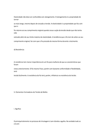 Elasticidade não deve ser confundida com alongamento. O alongamento é a propriedade de
tornar-
se mais longo, mesmo depois de cessada a tensão. A elasticidade é a propriedade que faz com
que o
fio retorne ao seu comprimento original quando cessa a ação da tensão desde que não tenha
sido
esticado além do seu limite máximo de elasticidade. A tendência que o fio tem de voltar ao seu
comprimento original, faz com que o fio proceda da mesma forma durante o tecimento.
d) Resistência:
A resistência tem menor importância em um fio para malharia do que as características que
foram
vistas anteriormente. O fio mesmo fraco, porém com bastante uniformidade e flexibilidade,
será
tecido facilmente. A resistência do fio terá, porém, influência na resistência do tecido.
V. Elementos Formadores do Tecido de Malha
i. Agulhas
O principal elemento no processo de tricotagem é sem dúvida a agulha. Na verdade tudo se
cria em
 