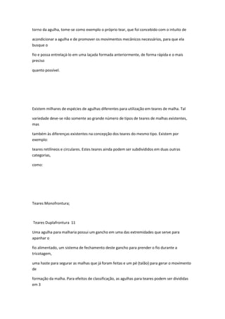 torno da agulha, tome-se como exemplo o próprio tear, que foi concebido com o intuito de
acondicionar a agulha e de promover os movimentos mecânicos necessários, para que ela
busque o
fio e possa entrelaçá-lo em uma laçada formada anteriormente, de forma rápida e o mais
preciso
quanto possível.
Existem milhares de espécies de agulhas diferentes para utilização em teares de malha. Tal
variedade deve-se não somente ao grande número de tipos de teares de malhas existentes,
mas
também às diferenças existentes na concepção dos teares do mesmo tipo. Existem por
exemplo:
teares retilíneos e circulares. Estes teares ainda podem ser subdivididos em duas outras
categorias,
como:
Teares Monofrontura;
Teares Duplafrontura 11
Uma agulha para malharia possui um gancho em uma das extremidades que serve para
apanhar o
fio alimentado, um sistema de fechamento deste gancho para prender o fio durante a
tricotagem,
uma haste para segurar as malhas que já foram feitas e um pé (talão) para gerar o movimento
de
formação da malha. Para efeitos de classificação, as agulhas para teares podem ser divididas
em 3
 
