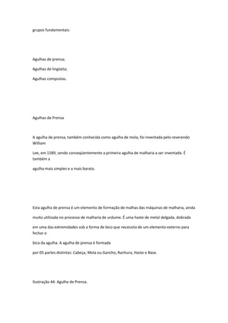 grupos fundamentais:
Agulhas de prensa;
Agulhas de lingüeta;
Agulhas compostas.
Agulhas de Prensa
A agulha de prensa, também conhecida como agulha de mola, foi inventada pelo reverendo
William
Lee, em 1589, sendo conseqüentemente a primeira agulha de malharia a ser inventada. É
também a
agulha mais simples e a mais barata.
Esta agulha de prensa é um elemento de formação de malhas das máquinas de malharia, ainda
muito utilizada no processo de malharia de urdume. É uma haste de metal delgada, dobrada
em uma das extremidades sob a forma de bico que necessita de um elemento externo para
fechar o
bico da agulha. A agulha de prensa é formada
por 05 partes distintas: Cabeça, Mola ou Gancho, Ranhura, Haste e Base.
Ilustração 44: Agulha de Prensa.
 