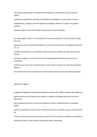 Este tipo de agulha pode ser utilizado em formação mais cerrada que os outros tipos de
agulha,
podendo ter posição fixa, atuando até 50 agulhas por polegada, e sendo cada uma delas
independente, consegue-se até 40 agulhas por polegada. Podem ser usadas em qualquer
posição e
qualquer ângulo e são muito simples e baratas para serem produzidas.
Sua desvantagem, porém, é ter que fechar a mola mecanicamente, no ato de soltar a laçada
feita, por
ação de uma prensa, denominada platina, nos teares de mola de Lee. Estas agulhas requerem
um 12
cuidado extra durante a sua utilização. A prensa é um dos componentes das máquinas que
utilizam
este tipo de agulhas. A prensa é uma faca colocada longitudinalmente à maquina, com
movimento
excêntrico que a faz atuar simultaneamente sobre todas as agulhas no momento da descida
destas, a
fim de fechar-lhe o bico, de modo que a malha anterior passe por cima da cabeça da agulha.
Agulhas de Lingüeta
A agulha de lingüeta foi inventada por Matthew Townsend em 1849 e desde então substitui as
agulhas de prensa nas máquinas de malharia. As agulhas de lingüeta são mais caras de se
fabricar do
que as agulhas de prensa é muito mais propensa a marcar o tecido durante a tricotagem,
porém
possuem a vantagem de serem auto-suficientes para formar a laçada, ou seja, não necessitam
de
nenhum mecanismo externo para fechar o gancho. Por esta razão, é a agulha mais utilizada na
malharia de trama, sendo às vezes chamada de agulha automática.
 
