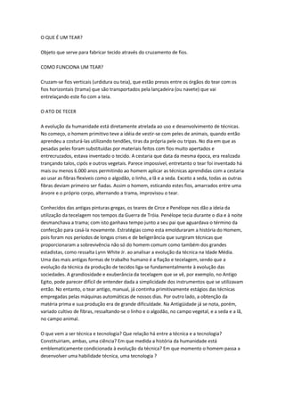 O QUE É UM TEAR?
Objeto que serve para fabricar tecido através do cruzamento de fios.
COMO FUNCIONA UM TEAR?
Cruzam-se fios verticais (urdidura ou teia), que estão presos entre os órgãos do tear com os
fios horizontais (trama) que são transportados pela lançadeira (ou navete) que vai
entrelaçando este fio com a teia.
O ATO DE TECER
A evolução da humanidade está diretamente atrelada ao uso e desenvolvimento de técnicas.
No começo, o homem primitivo teve a idéia de vestir-se com peles de animais, quando então
aprendeu a costurá-las utilizando tendões, tiras da própria pele ou tripas. No dia em que as
pesadas peles foram substituídas por materiais feitos com fios muito apertados e
entrecruzados, estava inventado o tecido. A cestaria que data da mesma época, era realizada
trançando talos, cipós e outros vegetais. Parece impossível, entretanto o tear foi inventado há
mais ou menos 6.000 anos permitindo ao homem aplicar as técnicas aprendidas com a cestaria
ao usar as fibras flexíveis como o algodão, o linho, a lã e a seda. Exceto a seda, todas as outras
fibras deviam primeiro ser fiadas. Assim o homem, esticando estes fios, amarrados entre uma
árvore e o próprio corpo, alternando a trama, improvisou o tear.
Conhecidos das antigas pinturas gregas, os teares de Circe e Penélope nos dão a ideia da
utilização da tecelagem nos tempos da Guerra de Tróia. Penélope tecia durante o dia e à noite
desmanchava a trama; com isto ganhava tempo junto a seu pai que aguardava o término da
confecção para casá-la novamente. Estratégias como esta emolduraram a história do Homem,
pois foram nos períodos de longas crises e de beligerância que surgiram técnicas que
proporcionaram a sobrevivência não só do homem comum como também dos grandes
estadistas, como ressalta Lynn White Jr. ao analisar a evolução da técnica na Idade Média.
Uma das mais antigas formas de trabalho humano é a fiação e tecelagem, sendo que a
evolução da técnica da produção de tecidos liga-se fundamentalmente à evolução das
sociedades. A grandiosidade e exuberância da tecelagem que se vê, por exemplo, no Antigo
Egito, pode parecer difícil de entender dada a simplicidade dos instrumentos que se utilizavam
então. No entanto, o tear antigo, manual, já continha primitivamente estágios das técnicas
empregadas pelas máquinas automáticas de nossos dias. Por outro lado, a obtenção da
matéria prima e sua produção era de grande dificuldade. Na Antigüidade já se nota, porém,
variado cultivo de fibras, ressaltando-se o linho e o algodão, no campo vegetal, e a seda e a lã,
no campo animal.
O que vem a ser técnica e tecnologia? Que relação há entre a técnica e a tecnologia?
Constituiriam, ambas, uma ciência? Em que medida a história da humanidade está
emblematicamente condicionada à evolução da técnica? Em que momento o homem passa a
desenvolver uma habilidade técnica, uma tecnologia ?
 