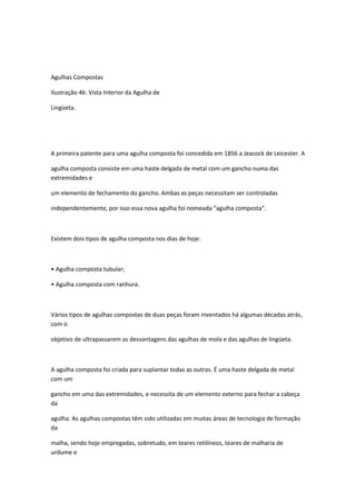 Agulhas Compostas
Ilustração 46: Vista Interior da Agulha de
Lingüeta.
A primeira patente para uma agulha composta foi concedida em 1856 a Jeacock de Leicester. A
agulha composta consiste em uma haste delgada de metal com um gancho numa das
extremidades e
um elemento de fechamento do gancho. Ambas as peças necessitam ser controladas
independentemente, por isso essa nova agulha foi nomeada “agulha composta”.
Existem dois tipos de agulha composta nos dias de hoje:
• Agulha composta tubular;
• Agulha composta com ranhura.
Vários tipos de agulhas compostas de duas peças foram inventados há algumas décadas atrás,
com o
objetivo de ultrapassarem as desvantagens das agulhas de mola e das agulhas de lingüeta.
A agulha composta foi criada para suplantar todas as outras. É uma haste delgada de metal
com um
gancho em uma das extremidades, e necessita de um elemento externo para fechar a cabeça
da
agulha. As agulhas compostas têm sido utilizadas em muitas áreas de tecnologia de formação
da
malha, sendo hoje empregadas, sobretudo, em teares retilíneos, teares de malharia de
urdume e
 