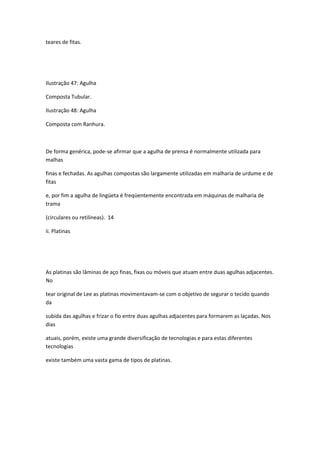 teares de fitas.
Ilustração 47: Agulha
Composta Tubular.
Ilustração 48: Agulha
Composta com Ranhura.
De forma genérica, pode-se afirmar que a agulha de prensa é normalmente utilizada para
malhas
finas e fechadas. As agulhas compostas são largamente utilizadas em malharia de urdume e de
fitas
e, por fim a agulha de lingüeta é freqüentemente encontrada em máquinas de malharia de
trama
(circulares ou retilíneas). 14
ii. Platinas
As platinas são lâminas de aço finas, fixas ou móveis que atuam entre duas agulhas adjacentes.
No
tear original de Lee as platinas movimentavam-se com o objetivo de segurar o tecido quando
da
subida das agulhas e frizar o fio entre duas agulhas adjacentes para formarem as laçadas. Nos
dias
atuais, porém, existe uma grande diversificação de tecnologias e para estas diferentes
tecnologias
existe também uma vasta gama de tipos de platinas.
 