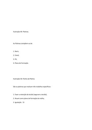Ilustração 49: Platinas.
As Platinas compõem-se de:
1. Nariz;
2. Canal;
3. Pé;
4. Plano de Formação.
Ilustração 50: Partes da Platina.
São as platinas que realizam três trabalhos específicos:
1. Fazer a retenção do tecido (seguram o tecido);
2. Atuam como plano de formação da malha;
3. Igualação. 15
 