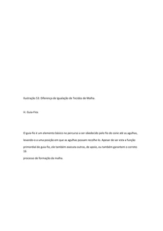 Ilustração 53: Diferença de Igualação de Tecidos de Malha.
iii. Guia-Fios
O guia-fio é um elemento básico no percurso a ser obedecido pelo fio do cone até as agulhas,
levando-o a uma posição em que as agulhas possam recolhe-lo. Apesar de ser esta a função
primordial do guia-fio, ele também executa outras, de apoio, ou também garantem o correto
16
processo de formação da malha.
 