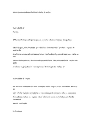 determinada posição que facilite o trabalho da agulha.
Ilustração 55: 1°
Função.
2º Função (Proteger as lingüetas quando as malhas estiverem no corpo das agulhas):
Observe agora, na Ilustração 56, que a distância existente entre o guia-fio e a lingüeta da
agulha não
é suficiente para que a lingüeta possa fechar. Essa função se faz necessária porque a malha, ao
sair
de cima da lingüeta, está descontrolada, podendo fechar. Caso a lingüeta feche, a agulha não
pode
recolher o fio, prejudicando assim o processo de formação das malhas. 17
Ilustração 56: 2° Função.
Em teares de malha de trama deve existir pelo menos um guia-fio por alimentador. A função
de
abrir e fechar lingüetas semi-abertas só é exercida quando existe uma falha no processo de
formação das malhas, se a lingüeta estiver totalmente aberta ou fechada, o guia-fio não
conseguirá
exercer esta função.
iv. Fronturas
 