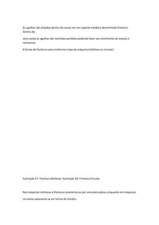 As agulhas são alojadas dentro de canais em um suporte metálico denominado frontura.
Dentro de
seus canais as agulhas são mantidas paralelas podendo fazer seu movimento de avanço e
retrocesso.
A forma de frontura varia conforme o tipo de máquina (retilínea ou circular).
Ilustração 57: Frontura Retilínea. Ilustração 58: Frontura Circular.
Nas máquinas retilíneas a frontura caracteriza-se por uma placa plana, enquanto em máquinas
circulares apresenta-se em forma de cilindro.
 
