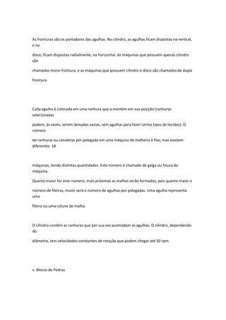 As fronturas são os portadores das agulhas. No cilindro, as agulhas ficam dispostas na vertical,
e no
disco, ficam dispostas radialmente, na horizontal. As máquinas que possuem apenas cilindro
são
chamadas mono frontura, e as máquinas que possuem cilindro e disco são chamados de dupla
frontura.
Cada agulha é colocada em uma ranhura que a mantém em sua posição (ranhuras
selecionadas
podem, às vezes, serem deixadas vazias, sem agulhas para fazer certos tipos de tecidos). O
número
de ranhuras ou canaletas por polegada em uma máquina de malharia é fixo, mas existem
diferentes 18
máquinas, tendo distintas quantidades. Este número é chamado de galga ou finura da
máquina.
Quanto maior for este número, mais próximas as malhas serão formadas, pois quanto maior o
número de fileiras, maior será o número de agulhas por polegadas. Uma agulha representa
uma
fileira ou uma coluna de malha.
O cilindro contém as ranhuras que por sua vez acomodam as agulhas. O cilindro, dependendo
do
diâmetro, tem velocidades constantes de rotação que podem chegar até 50 rpm.
v. Blocos de Pedras
 