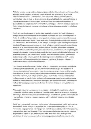 A técnica consiste num procedimento que engloba métodos elaborados para um fim específico
advindos das necessidades do homem. Poder-se-ia dizer que a história da técnica está
intimamente relacionada à sobrevivência. Ela é consciente, reflexiva, inventiva, teórica,
individual por estar atrelada ao desenvolvimento de uma habilidade. No processo histórico do
desenvolvimento científico-tecnológico, muita coisa foi produzida visando a melhoria da
qualidade de vida das pessoas. Para Lynn White Jr, tecnologia é a maneira pela qual as pessoas
fazem coisas, não havendo fronteiras cronológicas ou geográficas ao se estudar a evolução de
uma técnica.
Engels, em sua obra A origem da família, da propriedade privada e do Estado relaciona os
estágios de desenvolvimento da humanidade com os períodos aos quais foram ampliadas as
fontes de existência. Tais períodos só foram possíveis pelo desenvolvimento de técnicas que
possibilitaram ao homem domar a própria natureza, fazendo do desconhecido fator positivo à
sua sobrevivência. Resumidamente, os três estágios citados por Engels são compilações de um
estudo de Morgan, que os denominou de estado selvagem, caracterizado pelo predomínio da
apropriação de produtos da natureza, prontos para ser utilizados pelo homem através de
técnicas artificiais produzidas por ele; o estado da barbárie, caracterizado pela criação do gado
e da agricultura e pelo incremento da produção da natureza por meio do trabalho humano; e o
estado da civilização, que consistiria no “período em que o homem continua aprendendo a
elaborar os produtos naturais, período da indústria propriamente dita e da arte”. Localiza
ainda o autor, na fase superior do estado selvagem, a utilização do tecido a mão para a
vestimenta humana; não existindo ainda o tear.
Uma das mais antigas formas de trabalho é a fiação e a tecelagem, sendo que a evolução da
técnica da produção de tecidos liga-se fundamentalmente à evolução das sociedades. A
história das relações do homem com o meio demonstra que sempre houve um jeito peculiar
de se apropriar de bens naturais que garantissem a sobrevivência humana, num primeiro
momento, evoluindo, num estágio posterior, para a acumulação. Embora a história oficial
tenha registrado os grandes feitos heróicos realizados pelos grandes homens, pelos grandes
estadistas, uma outra história vem sendo investigada por alguns historiadores, fundamentada
no fazer diário dos pequenos artesãos, do fazer do homem simples, do servo, do homem
escravizado.
A Revolução Industrial anunciou uma nova era para a civilização. O renascimento cultural
criara novas condições sociais, econômicas e políticas para a realização de avanços em ciência
e tecnologia. As melhorias subseqüentes na tecnologia possibilitaram grandes combinações de
recursos físicos e humanos e levaram o sistema fabril a substituir o sistema doméstico de
produção.
Desde que a humanidade começou a melhorar seus métodos de cultivar o solo, fabricar armas
e tecer panos, houve avanços na tecnologia, arte e ciência aplicada à confecção e uso de
ferramentas e equipamentos. A tecnologia tem evoluído e avançado durante milhares de anos,
mas na Inglaterra do final do século XVIII ocorreu uma revolução que marcou o início de um
progresso mais rápido do que jamais houvera antes. A essência dessa revolução foi a
substituição da força humana, animal, do vento, da água e de outras fontes naturais pela
 
