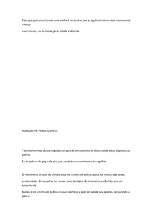 Para que possamos formar uma malha é necessário que as agulhas tenham dois movimentos:
avanço
e retrocesso, ou de modo geral, subida e descida.
Ilustração 59: Pedras (Cames).
Tais movimentos são conseguidos através de um conjunto de blocos onde estão dispostas as
pedras.
Estas pedras são peças de aço que comandam o movimento das agulhas.
O movimento circular do cilindro atua no sistema de pedras que é, na maioria das vezes,
estacionárias. Estas pedras ou camos como também são chamadas, estão fixas em um
conjunto de
blocos. Este sistema de pedras é o que promove a ação de subida das agulhas, preparando-a
para a
 