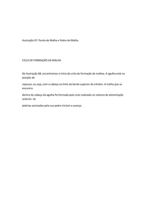 Ilustração 67: Ponto de Malha e Pedra de Malha.
CICLO DE FORMAÇÃO DA MALHA
Na Ilustração 68, encontramos o início do ciclo de formação de malhas. A agulha está na
posição de
repouso, ou seja, com a cabeça na linha da borda superior do cilindro. A malha que se
encontra
dentro da cabeça da agulha foi formada pelo ciclo realizado no sistema de alimentação
anterior. As
platinas acionadas pela sua pedra iniciam o avanço.
 