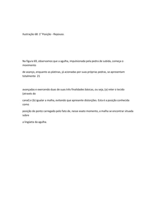 Ilustração 68: 1° Posição - Repouso.
Na figura 69, observamos que a agulha, impulsionada pela pedra de subida, começa o
movimento
de avanço, enquanto as platinas, já acionadas por suas próprias pedras, se apresentam
totalmente 21
avançadas e exercendo duas de suas três finalidades básicas, ou seja, (a) reter o tecido
(através do
canal) e (b) igualar a malha, evitando que apresente distorções. Esta é a posição conhecida
como
posição de ponto carregado pelo fato de, nesse exato momento, a malha se encontrar situada
sobre
a lingüeta da agulha.
 