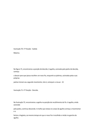 Ilustração 70: 3° Posição - Subida
Máxima.
Na figura 71, encontramos a posição de descida. A agulha, acionada pela pedra de descida,
começa
a descer para que possa recolher um novo fio, enquanto as platinas, acionadas pelas suas
próprias
pedras iniciam seu segundo movimento, isto é, começam a recuar. 22
Ilustração 71: 4° Posição - Descida.
Na Ilustração 72, encontramos a agulha na posição de recolhimento do fio. A agulha, ainda
acionada
pela pedra, continua descendo. A malha que estava no corpo da agulha começa a movimentar
e a
fechar a lingüeta, ao mesmo tempo em que o novo fio é recolhido e retido no gancho da
agulha.
 