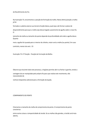 de Recolhimento do Fio.
Na Ilustração 73, encontramos a posição de formação da malha. Nesta última posição a malha
já foi
formada e a platina exerce sua terceira função básica, qual seja a de formar o plano de
desprendimento para que a malha seja descarregada suavemente da agulha sobre o novo fio.
O
tamanho da malha ou tamanho do ponto depende da profundidade até onde a agulha desce.
Quanto
mais a agulha for puxada para o interior do cilindro, maior será a malha (ou ponto). Em caso
contrário, menor ela será. 23
Ilustração 73: 6° Posição - Posição de Formação da Malha.
Observe que durante todo este processo, a lingüeta permite abrir ou fechar o gancho, tendo a
vantagem de ser manipulada pelo próprio fio para que realize este movimento, não
necessitando de
nenhum dispositivo adicional para a formação da laçada.
COMPRIMENTO DO PONTO
Chamamos o tamanho da malha de comprimento de ponto. O comprimento de ponto
caracteriza
entre outras coisas a compacticidade do tecido. Se as malhas são grandes, o tecido será mais
aberto,
 