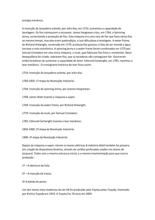 energia mecânica.
A invenção da lançadeira volante, por John Kay, em 1733, aumentou a capacidade de
tecelagem. Os fios começaram a escassear. James Hargeaves criou, em 1764, a Spinining
Jenny, aumentando a produção de fios. Esta máquina era uma roca de fiar que fazia vários fios
ao mesmo tempo, mas eles eram quebradiços, e isso dificultava a tecelagem. A water frame,
de Richard Arkwright, construída em 1779, produzia fios grossos; o fato de ser movida a água
tornava-a mais econômica. A spinning jenny e a water frame foram combinadas em 1779 por
Samuel Crompton em uma única máquina, a mule, que fabricava fios finos e resistentes. Novo
desequilíbrio foi criado: sobravam fios, que as tecedoras não conseguiam fiar. Ocorreram
então tentativas de aumentar a capacidade de tecer. Edmund Cartwright, em 1785, inventou o
tear mecânico . O cronograma histórico do tear ficou assim:
1733: Invenção da lançadeira volante, por John Kay.
1760-1850: 1ª etapa da Revolução Industrial.
1764: Invenção da spinning Jenny, por Jeames Hargreaves.
1768: James Watt inventa a máquina a vapor.
1769: Invenção da water frame, por Richard Arkwright.
1779: Invenção da mule, por Samuel Crompton.
1785: Edmund Cartwright inventa o tear mecânico.
1850-1900: 2ª etapa da Revolução Industrial.
1900: 3ª etapa da Revolução Industrial.
Depois da máquina a vapor, vieram os teares elétricos.A indústria têxtil também foi pioneira
em criação de dispositivos binários, através de cartões perfurados usados nos teares de
Jacquard. Todos com a mesma estrutura inicial, e a mesma movimentação para que ocorra
produção :
1º – A abertura da Cala;
2º – A inserção da trama;
3º A batida do pente.
Um dos teares mais modernos do séc XX foi produzido pela Toyota,antes Toyoda, inventado
por Kichiro Toyoda em 1924. A Toyota Faz 70 anos em 2009.
 