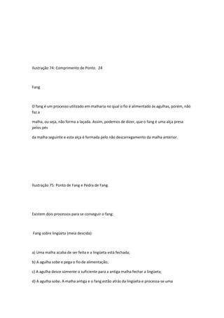 Ilustração 74: Comprimento de Ponto. 24
Fang
O fang é um processo utilizado em malharia no qual o fio é alimentado às agulhas, porém, não
faz a
malha, ou seja, não forma a laçada. Assim, podemos de dizer, que o fang é uma alça presa
pelos pés
da malha seguinte e esta alça é formada pelo não descarregamento da malha anterior.
Ilustração 75: Ponto de Fang e Pedra de Fang.
Existem dois processos para se conseguir o fang:
Fang sobre lingüeta (meia descida):
a) Uma malha acaba de ser feita e a lingüeta está fechada;
b) A agulha sobe e pega o fio de alimentação;
c) A agulha desce somente o suficiente para a antiga malha fechar a lingüeta;
d) A agulha sobe. A malha antiga e o fang estão atrás da lingüeta e processa-se uma
 