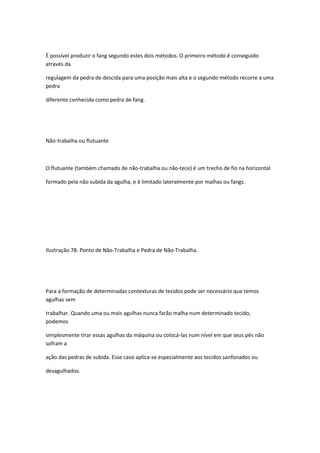 É possível produzir o fang segundo estes dois métodos. O primeiro método é conseguido
através da
regulagem da pedra de descida para uma posição mais alta e o segundo método recorre a uma
pedra
diferente conhecida como pedra de fang.
Não-trabalha ou flutuante
O flutuante (também chamado de não-trabalha ou não-tece) é um trecho de fio na horizontal
formado pela não subida da agulha, e é limitado lateralmente por malhas ou fangs.
Ilustração 78: Ponto de Não-Trabalha e Pedra de Não-Trabalha.
Para a formação de determinadas contexturas de tecidos pode ser necessário que temos
agulhas sem
trabalhar. Quando uma ou mais agulhas nunca farão malha num determinado tecido,
podemos
simplesmente tirar essas agulhas da máquina ou colocá-las num nível em que seus pés não
sofram a
ação das pedras de subida. Esse caso aplica-se especialmente aos tecidos sanfonados ou
desagulhados.
 