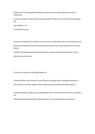 Quando uma ou mais agulhas ficarão fora de ação somente durante algumas carreiras e
trabalharão
em outras, podemos então utilizar as pedras de Não-Trabalha nas carreiras em que as agulhas
não
irão trabalhar. 26
VII. Malharia Circular
Os teares circulares são as máquinas mais comuns da malharia de trama, caracterizando-se por
possuírem um grande número de alimentadores dispostos em círculo, produzindo um tecido
tubular
contínuo. São máquinas de altíssimo rendimento, capazes de produzir tecidos com as mais
diferentes características.
Os teares circulares são sub-categorizados em:
Grande Diâmetro: que incluem as mono-fronturas, voltadas para a produção de jerseys ou
meia-malha; as circulares dupla-frontura, próprias para a produção de malhas duplas e;
Pequeno Diâmetro: próprias para a produção de meias masculinas e femininas. As meias saem
das
máquinas praticamente prontas, faltando apenas a costura para fechar a ponta do pé.
 
