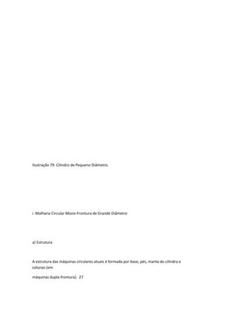 Ilustração 79: Cilindro de Pequeno Diâmetro.
i. Malharia Circular Mono-Frontura de Grande Diâmetro
a) Estrutura
A estrutura das máquinas circulares atuais é formada por base, pés, manta do cilindro e
colunas (em
máquinas dupla-frontura). 27
 