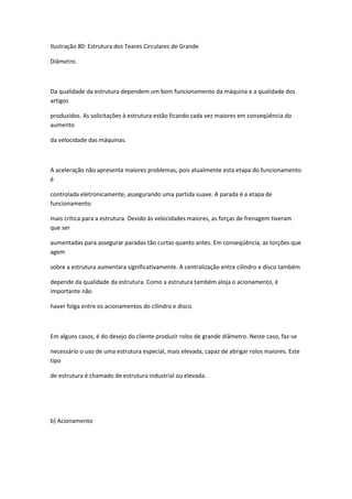 Ilustração 80: Estrutura dos Teares Circulares de Grande
Diâmetro.
Da qualidade da estrutura dependem um bom funcionamento da máquina e a qualidade dos
artigos
produzidos. As solicitações à estrutura estão ficando cada vez maiores em conseqüência do
aumento
da velocidade das máquinas.
A aceleração não apresenta maiores problemas, pois atualmente esta etapa do funcionamento
é
controlada eletronicamente, assegurando uma partida suave. A parada é a etapa de
funcionamento
mais crítica para a estrutura. Devido às velocidades maiores, as forças de frenagem tiveram
que ser
aumentadas para assegurar paradas tão curtas quanto antes. Em conseqüência, as torções que
agem
sobre a estrutura aumentara significativamente. A centralização entre cilindro e disco também
depende da qualidade da estrutura. Como a estrutura também aloja o acionamento, é
importante não
haver folga entre os acionamentos do cilindro e disco.
Em alguns casos, é do desejo do cliente produzir rolos de grande diâmetro. Neste caso, faz-se
necessário o uso de uma estrutura especial, mais elevada, capaz de abrigar rolos maiores. Este
tipo
de estrutura é chamado de estrutura industrial ou elevada.
b) Acionamento
 