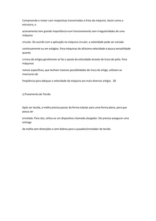 Compreende o motor com respectivas transmissões e freio da máquina. Assim como a
estrutura, o
acionamento tem grande importância num funcionamento sem irregularidades de uma
máquina
circular. De acordo com a aplicação na máquina circular, a velocidade pode ser variada
continuamente ou em estágios. Para máquinas de altíssima velocidade e pouca versatilidade
quanto
a troca de artigos geralmente se faz o ajuste da velocidade através de troca de polia. Para
máquinas
menos específicas, que tenham maiores possibilidades de troca de artigo, utilizam-se
inversores de
freqüência para adequar a velocidade da máquina aos mais diversos artigos. 28
c) Puxamento do Tecido
Após ser tecida, a malha precisa passar da forma tubular para uma forma plana, para que
possa ser
enrolada. Para isto, utiliza-se um dispositivo chamado alargador. Ele precisa assegurar uma
entrega
da malha sem distorções e sem dobras para o puxador/enrolador de tecido.
 