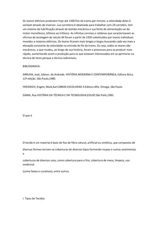 Os teares elétricos produzem hoje até 1500 fios de trama por minuto, a velocidade deles é
variável através de inversor, sua carreteira é idealizada para trabalhar com 24 carretéis, tem
um sistema de lubrificação através de bomba mecânica e sua fonte de alimentação vai do
motor monofásico, bifásico ao trifásico. As infinitas correias e roldanas que caracterizavam as
oficinas de tecelagem do século XX foram a partir de 1920 substituídos por teares individuais
movidos a motores elétricos. Os teares ficaram mais longos e largos buscando cada vez mais a
elevação constante da velocidade na entrada do fio da trama. Ou seja, todos os teares são
mecânicos, o que mudou, ao longo de sua história, foram o processos para se produzir mais
rápido, aumentando assim a produção para os que estavam interessados em se aprimorar na
técnica de tecer,porque a técnica sobreviveu.
BIBLIOGRAFIA:
ARRUDA, José, Jobson, de Andrade. HISTÓRIA MODERNA E CONTEMPORÂNEA; Editora Ática,
12ª edição. São Paulo,1980.
FRIEDRICH, Engels; Mark,Karl.OBRAS ESCOLHIDAS 3.Editora Alfa- Omega, São Paulo.
GAMA, Ruy.HISTÓRIA DA TÉCNICA E DA TECNOLOGIA;EDUSP;São Pailo,1985.
O que é
O tecido é um material à base de fios de fibra natural, artificial ou sintética, que compostos de
diversas formas tornam-se coberturas de diversos tipos formando roupas e outras vestimentas
e
coberturas de diversos usos, como cobertura para o frio, cobertura de mesa, limpeza, uso
medicinal
(como faixas e curativos), entre outros.
I. Tipos de Tecidos
 