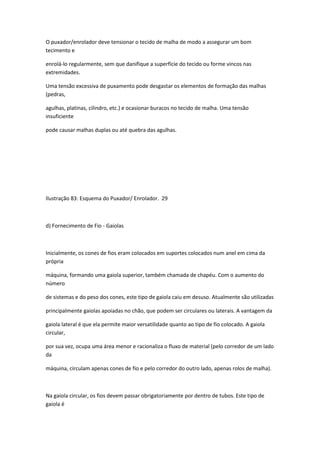 O puxador/enrolador deve tensionar o tecido de malha de modo a assegurar um bom
tecimento e
enrolá-lo regularmente, sem que danifique a superfície do tecido ou forme vincos nas
extremidades.
Uma tensão excessiva de puxamento pode desgastar os elementos de formação das malhas
(pedras,
agulhas, platinas, cilindro, etc.) e ocasionar buracos no tecido de malha. Uma tensão
insuficiente
pode causar malhas duplas ou até quebra das agulhas.
Ilustração 83: Esquema do Puxador/ Enrolador. 29
d) Fornecimento de Fio - Gaiolas
Inicialmente, os cones de fios eram colocados em suportes colocados num anel em cima da
própria
máquina, formando uma gaiola superior, também chamada de chapéu. Com o aumento do
número
de sistemas e do peso dos cones, este tipo de gaiola caiu em desuso. Atualmente são utilizadas
principalmente gaiolas apoiadas no chão, que podem ser circulares ou laterais. A vantagem da
gaiola lateral é que ela permite maior versatilidade quanto ao tipo de fio colocado. A gaiola
circular,
por sua vez, ocupa uma área menor e racionaliza o fluxo de material (pelo corredor de um lado
da
máquina, circulam apenas cones de fio e pelo corredor do outro lado, apenas rolos de malha).
Na gaiola circular, os fios devem passar obrigatoriamente por dentro de tubos. Este tipo de
gaiola é
 