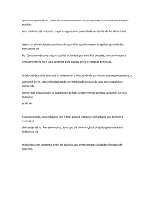 que nunca pode variar, decorrente do movimento sincronizado do sistema de alimentação
positiva
com o cilindro da máquina, o que assegura uma quantidade constante de fio alimentado.
Assim, os alimentadores positivos são aparelhos que fornecem às agulhas quantidades
constantes de
fio. Consistem de uma a quatro polias acionadas por uma fita dentada, um carrinho para
enrolamento do fio e uma sentinela para quebra de fio e variação de tensão.
A velocidade da fita dentada irá determinar a velocidade do carrinho e, conseqüentemente, o
consumo de fio. Esta velocidade pode ser modificada através de uma polia expansível,
conhecida
como roda de qualidade. A quantidade de fitas irá determinar quantos consumos de fio a
máquina
pode ter.
Exemplificando, uma máquina com 4 fitas poderá trabalhar com artigos que tenham 4
evoluções
diferentes de fio. Por este motivo, este tipo de alimentação é utilizado geralmente em
máquinas 31
mecânicas com comando direto de agulhas, que oferecem possibilidades limitadas de
desenho.
 
