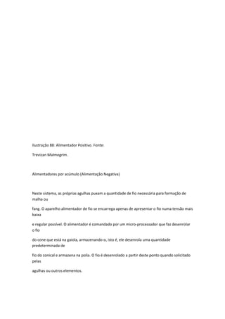 Ilustração 88: Alimentador Positivo. Fonte:
Trevizan Malmegrim.
Alimentadores por acúmulo (Alimentação Negativa)
Neste sistema, as próprias agulhas puxam a quantidade de fio necessária para formação de
malha ou
fang. O aparelho alimentador de fio se encarrega apenas de apresentar o fio numa tensão mais
baixa
e regular possível. O alimentador é comandado por um micro-processador que faz desenrolar
o fio
do cone que está na gaiola, armazenando-o, isto é, ele desenrola uma quantidade
predeterminada de
fio do conical e armazena na polia. O fio é desenrolado a partir deste ponto quando solicitado
pelas
agulhas ou outros elementos.
 