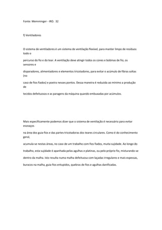 Fonte: Memminger - IRO. 32
f) Ventiladores
O sistema de ventiladores é um sistema de ventilação flexível, para manter limpo de resíduos
todo o
percurso do fio e do tear. A ventilação deve atingir todos os cones e bobinas de fio, os
sensores e
disparadores, alimentadores e elementos tricotadores, para evitar o acúmulo de fibras soltas
(no
caso de fios fiados) e poeira nesses pontos. Dessa maneira é reduzida ao mínimo a produção
de
tecidos defeituosos e as paragens da máquina quando embuxadas por acúmulos.
Mais especificamente podemos dizer que o sistema de ventilação é necessário para evitar
esvoaços
na área dos guia-fios e das partes tricotadoras dos teares circulares. Como é do conhecimento
geral,
acumula-se nestas áreas, no caso de um trabalho com fios fiados, muita sujidade. Ao longo do
trabalho, esta sujidade é apanhada pelas agulhas e platinas, ou pelo próprio fio, misturando-se
dentro da malha. Isto resulta numa malha defeituosa com laçadas irregulares e mais espessas,
buracos na malha, guia-fios entupidos, quebras de fios e agulhas danificadas.
 