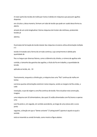 A maior parte dos tecidos de malha por trama é obtida em máquinas que possuem agulhas
dispostas
em círculos e, dessa maneira, formam um tubo de tecido que pode ser usado dessa forma ou
aberto
através de um corte longitudinal. Outras máquinas de tricotar são retilíneas, produzindo
tecidos já
abertos.
O princípio de formação do tecido tubular das máquinas circulares utiliza alimentação múltipla
e o
tecido é tricotado sob a forma de um tubo contínuo, cujo comprimento é obtido pela
quantidade de
fios e a largura por diversos fatores, como o diâmetro do cilindro, o número de agulhas nele
contido, o tamanho dos ganchos das agulhas, o título do fio em trabalho, a quantidade de
tensão
aplicada ao tecido, etc. 33
Teoricamente, enquanto o cilindro gira, a máquina tece uma “fita” contínua de malha em
tantas
carreiras quantas alimentações existirem nesta máquina, sendo as margens da fita unidas, a
cada
revolução, o que dá origem a uma fita contínua de tecido. Para visualizar esta construção,
imagine
uma máquina com 32 alimentadores, dos quais 31 estão alimentados com fio branco e apenas
uma
com fio preto e, em seguida, em sentido ascendente, ao longo de uma coluna até o curso
preto
seguinte, a direção em que o “dente cortante” (“cutting tooth”) aponta é aquela na qual o
sentido
está se movendo ou sendo formado, como mostra a figura abaixo:
 